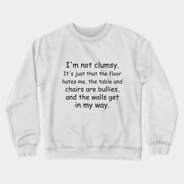 I'm not clumsy. It's just that the floor hates me, the table and chairs are bullies, and the walls get in my way. Crewneck Sweatshirt by Jackson Williams